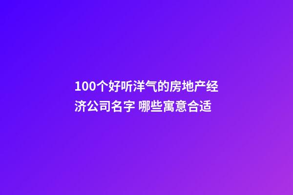 100个好听洋气的房地产经济公司名字 哪些寓意合适